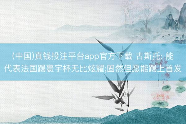 (中国)真钱投注平台app官方下载 古斯托: 能代表法国踢寰宇杯无比炫耀;固然但愿能踢上首发