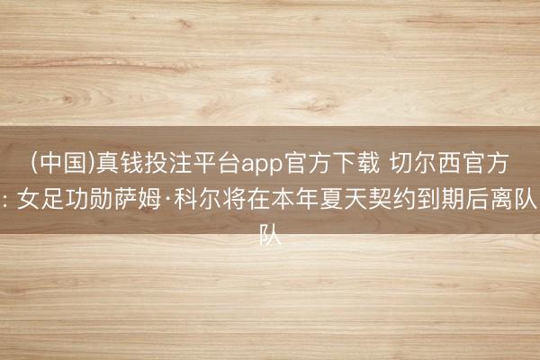 (中国)真钱投注平台app官方下载 切尔西官方: 女足功勋萨姆·科尔将在本年夏天契约到期后离队
