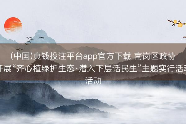 (中国)真钱投注平台app官方下载 南岗区政协开展“齐心植绿护生态·潜入下层话民生”主题实行活动