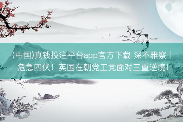 (中国)真钱投注平台app官方下载 深不雅察 | 危急四伏！英国在朝党工党面对三重逆境！