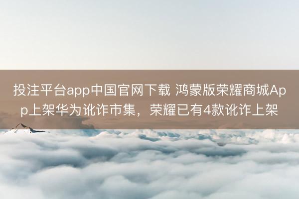 投注平台app中国官网下载 鸿蒙版荣耀商城App上架华为讹诈市集，荣耀已有4款讹诈上架