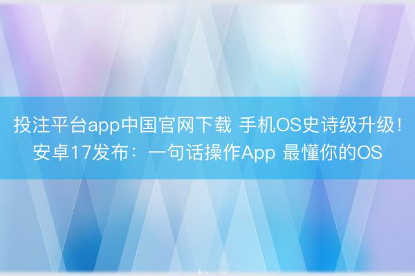 投注平台app中国官网下载 手机OS史诗级升级！安卓17发布：一句话操作App 最懂你的OS