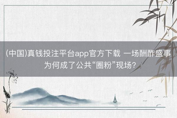 (中国)真钱投注平台app官方下载 一场酬酢盛事 为何成了公共“圈粉”现场?