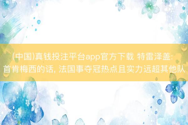 (中国)真钱投注平台app官方下载 特雷泽盖: 首肯梅西的话， 法国事夺冠热点且实力远超其他队