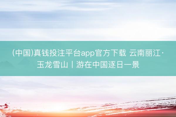 (中国)真钱投注平台app官方下载 云南丽江·玉龙雪山丨游在中国逐日一景