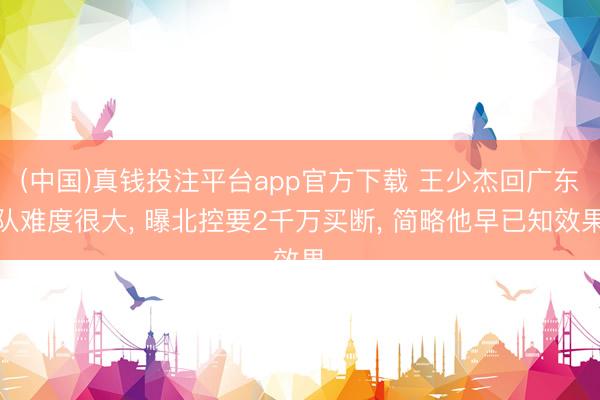 (中国)真钱投注平台app官方下载 王少杰回广东队难度很大， 曝北控要2千万买断， 简略他早已知效果