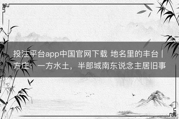 投注平台app中国官网下载 地名里的丰台 | 方庄：一方水土，半部城南东说念主居旧事