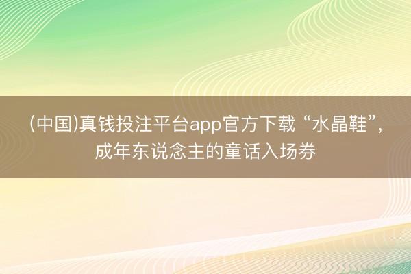 (中国)真钱投注平台app官方下载 “水晶鞋”，成年东说念主的童话入场券