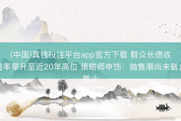 (中国)真钱投注平台app官方下载 群众长债收益率攀升至近20年高位 策略师申饬：抛售潮尚未截止