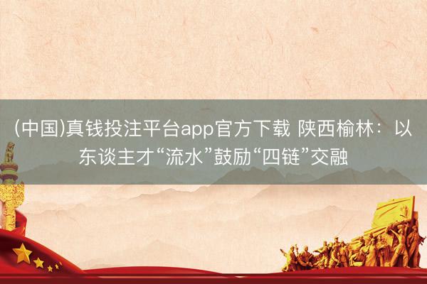 (中国)真钱投注平台app官方下载 陕西榆林：以东谈主才“流水”鼓励“四链”交融