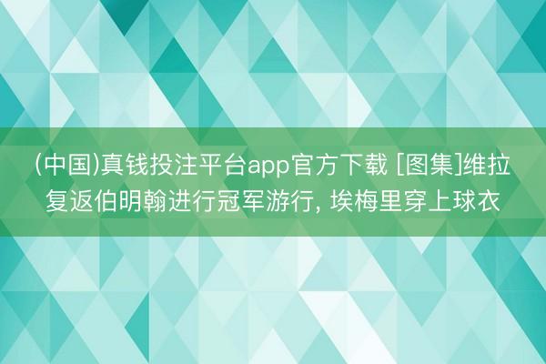 (中国)真钱投注平台app官方下载 [图集]维拉复返伯明翰进行冠军游行， 埃梅里穿上球衣