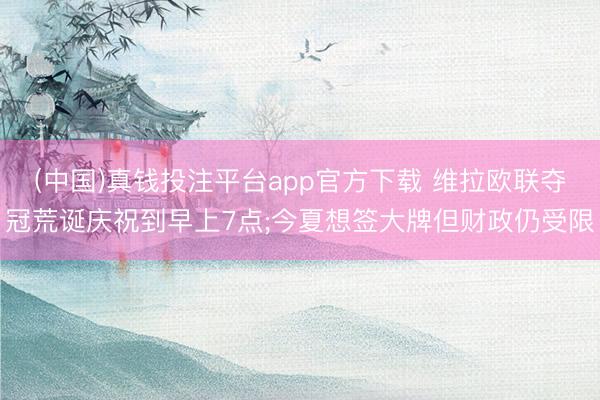 (中国)真钱投注平台app官方下载 维拉欧联夺冠荒诞庆祝到早上7点;今夏想签大牌但财政仍受限