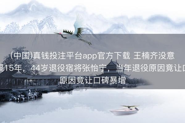 (中国)真钱投注平台app官方下载 王楠齐没意料！时隔15年，44岁退役宿将张怡宁，当年退役原因竟让口碑暴增