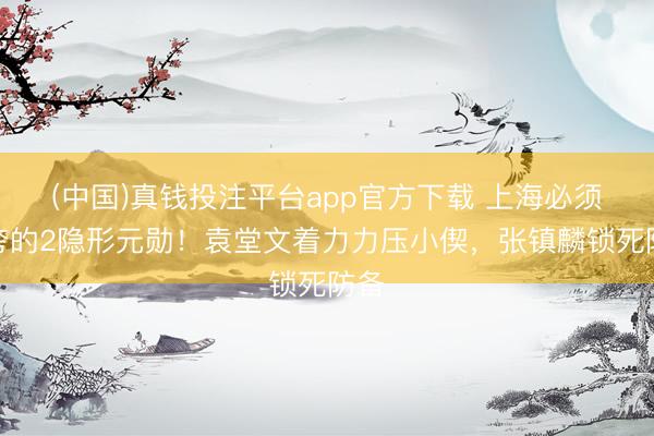 (中国)真钱投注平台app官方下载 上海必须得夸的2隐形元勋！袁堂文着力力压小偰，张镇麟锁死防备