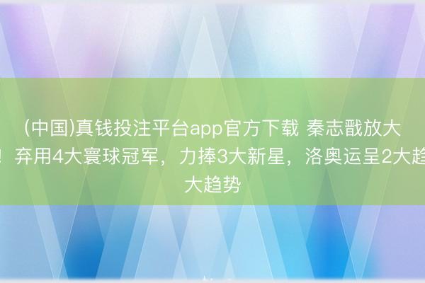 (中国)真钱投注平台app官方下载 秦志戬放大招！弃用4大寰球冠军，力捧3大新星，洛奥运呈2大趋势