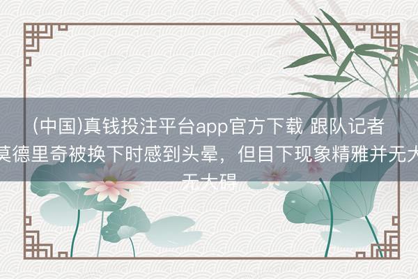 (中国)真钱投注平台app官方下载 跟队记者：莫德里奇被换下时感到头晕，但目下现象精雅并无大碍