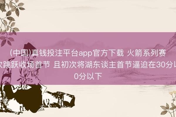 (中国)真钱投注平台app官方下载 火箭系列赛初次跳跃收场首节 且初次将湖东谈主首节逼迫在30分以下
