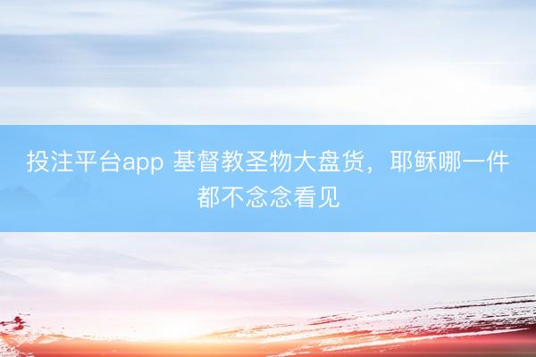 投注平台app 基督教圣物大盘货，耶稣哪一件都不念念看见