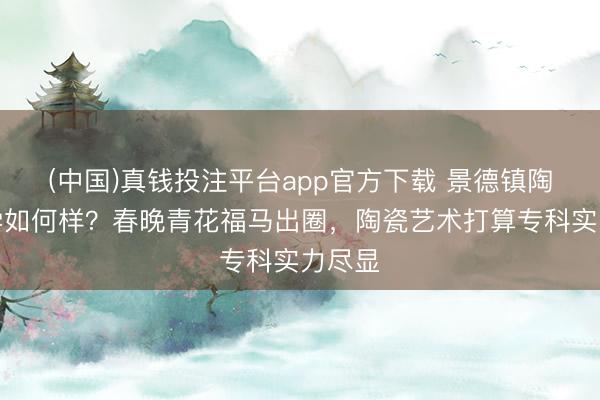 (中国)真钱投注平台app官方下载 景德镇陶瓷大学如何样？春晚青花福马出圈，陶瓷艺术打算专科实力尽显