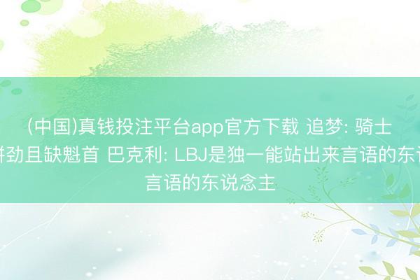 (中国)真钱投注平台app官方下载 追梦: 骑士毫无拼劲且缺魁首 巴克利: LBJ是独一能站出来言语的东说念主