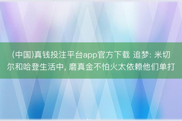 (中国)真钱投注平台app官方下载 追梦: 米切尔和哈登生活中， 磨真金不怕火太依赖他们单打