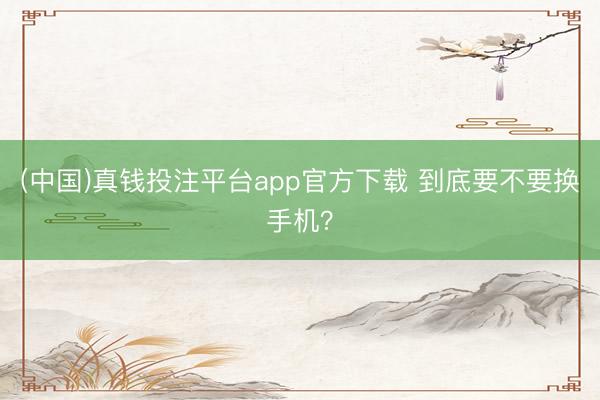 (中国)真钱投注平台app官方下载 到底要不要换手机？