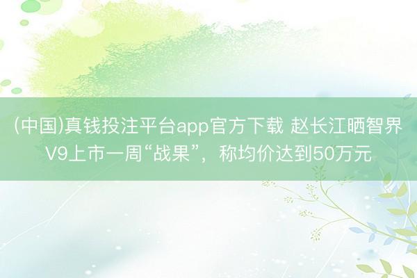 (中国)真钱投注平台app官方下载 赵长江晒智界V9上市一周“战果”，称均价达到50万元