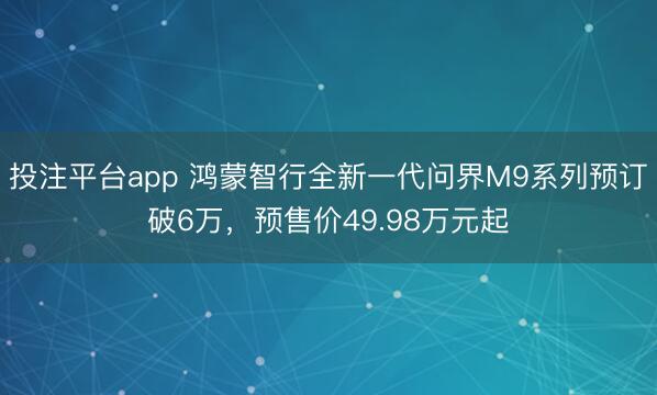 投注平台app 鸿蒙智行全新一代问界M9系列预订破6万，预售价49.98万元起