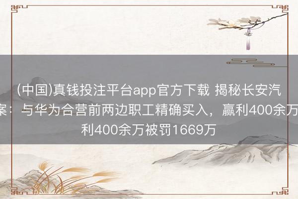 (中国)真钱投注平台app官方下载 揭秘长安汽车内幕来去案：与华为合营前两边职工精确买入，赢利400余万被罚1669万