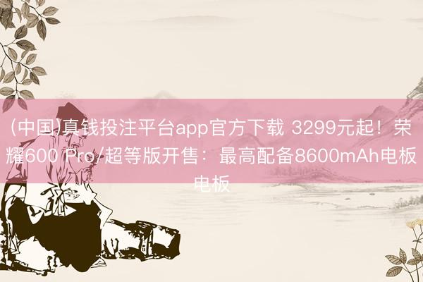 (中国)真钱投注平台app官方下载 3299元起！荣耀600 Pro/超等版开售：最高配备8600mAh电板