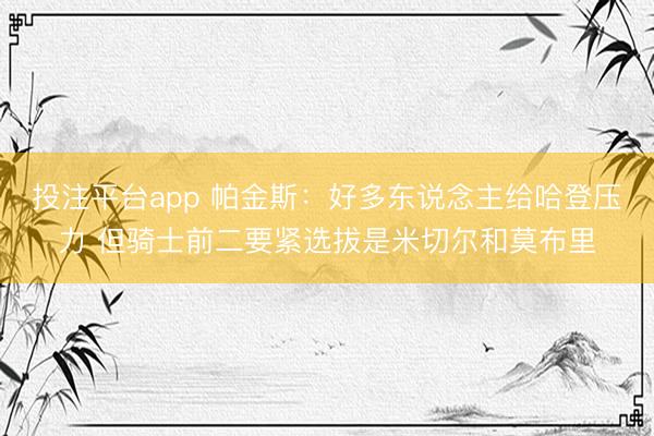 投注平台app 帕金斯：好多东说念主给哈登压力 但骑士前二要紧选拔是米切尔和莫布里