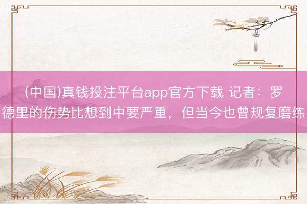 (中国)真钱投注平台app官方下载 记者：罗德里的伤势比想到中要严重，但当今也曾规复磨练