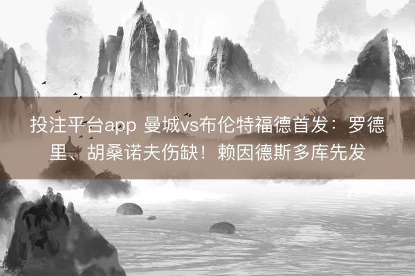 投注平台app 曼城vs布伦特福德首发：罗德里、胡桑诺夫伤缺！赖因德斯多库先发