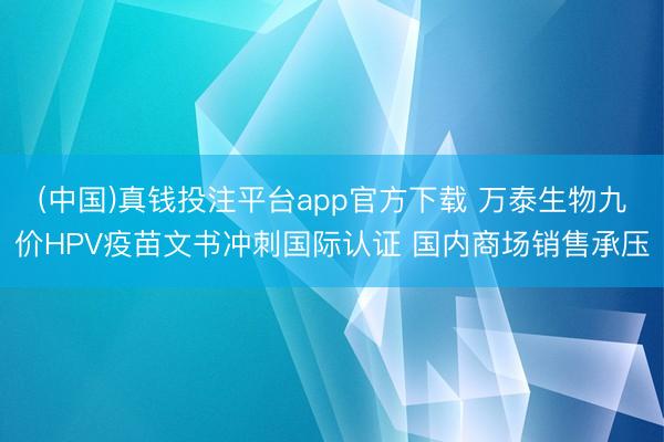 (中国)真钱投注平台app官方下载 万泰生物九价HPV疫苗文书冲刺国际认证 国内商场销售承压
