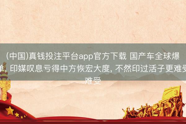 (中国)真钱投注平台app官方下载 国产车全球爆单， 印媒叹息亏得中方恢宏大度， 不然印过活子更难受