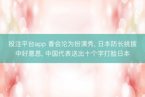 投注平台app 香会沦为扮演秀， 日本防长挑拨中好意思， 中国代表送出十个字打脸日本