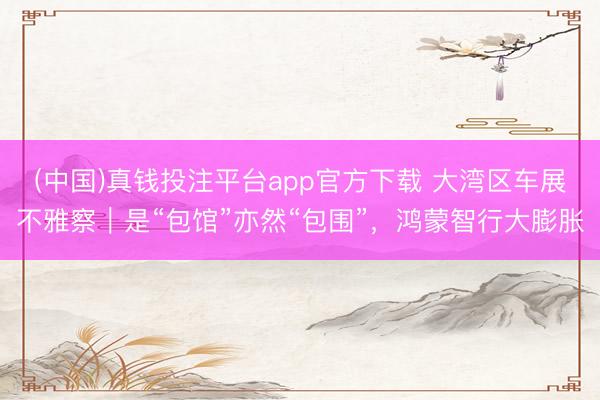 (中国)真钱投注平台app官方下载 大湾区车展不雅察｜是“包馆”亦然“包围”，鸿蒙智行大膨胀