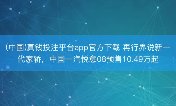 (中国)真钱投注平台app官方下载 再行界说新一代家轿,中国一汽悦意08预售10.49万起
