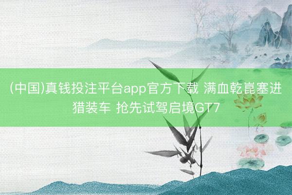 (中国)真钱投注平台app官方下载 满血乾崑塞进猎装车 抢先试驾启境GT7