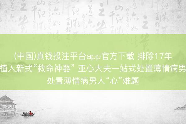 (中国)真钱投注平台app官方下载 排除17年除颤电极、植入新式“救命神器” 亚心大夫一站式处置薄情病男人“心”难题