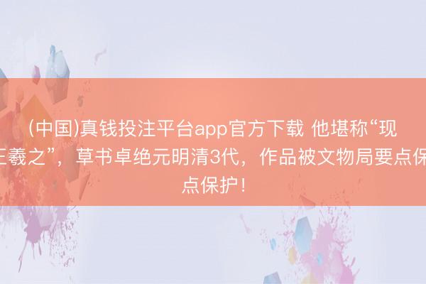(中国)真钱投注平台app官方下载 他堪称“现代王羲之”，草书卓绝元明清3代，作品被文物局要点保护！