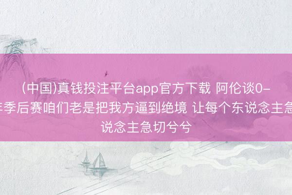 (中国)真钱投注平台app官方下载 阿伦谈0-2：本年季后赛咱们老是把我方逼到绝境 让每个东说念主急切兮兮