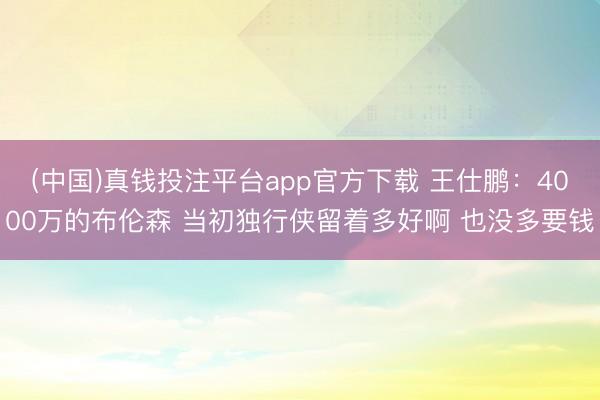 (中国)真钱投注平台app官方下载 王仕鹏：4000万的布伦森 当初独行侠留着多好啊 也没多要钱