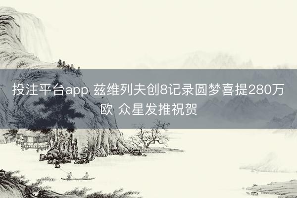 投注平台app 兹维列夫创8记录圆梦喜提280万欧 众星发推祝贺