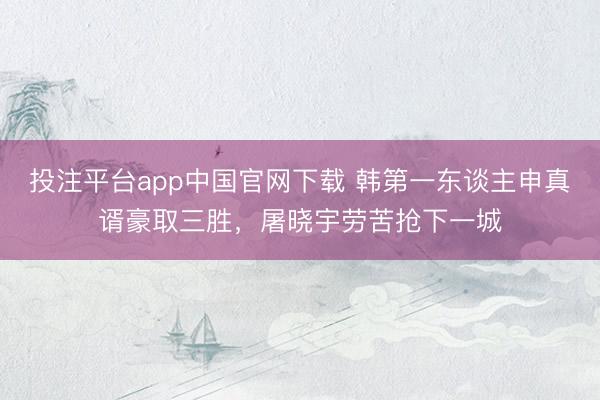 投注平台app中国官网下载 韩第一东谈主申真谞豪取三胜，屠晓宇劳苦抢下一城