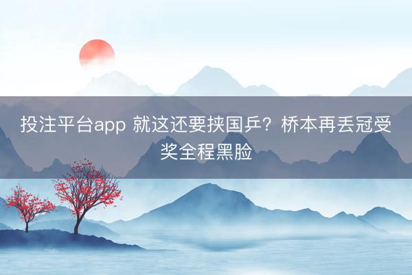 投注平台app 就这还要挟国乒？桥本再丢冠受奖全程黑脸