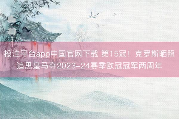 投注平台app中国官网下载 第15冠！克罗斯晒照追思皇马夺2023-24赛季欧冠冠军两周年