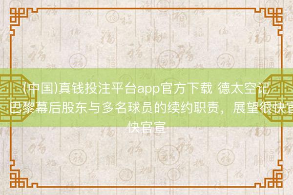 (中国)真钱投注平台app官方下载 德太空记者：巴黎幕后股东与多名球员的续约职责，展望很快官宣