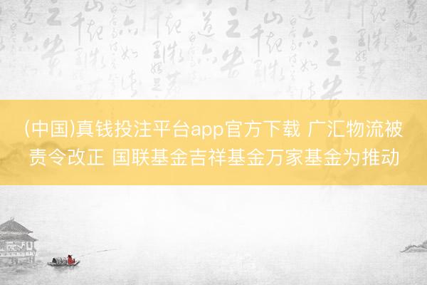 (中国)真钱投注平台app官方下载 广汇物流被责令改正 国联基金吉祥基金万家基金为推动