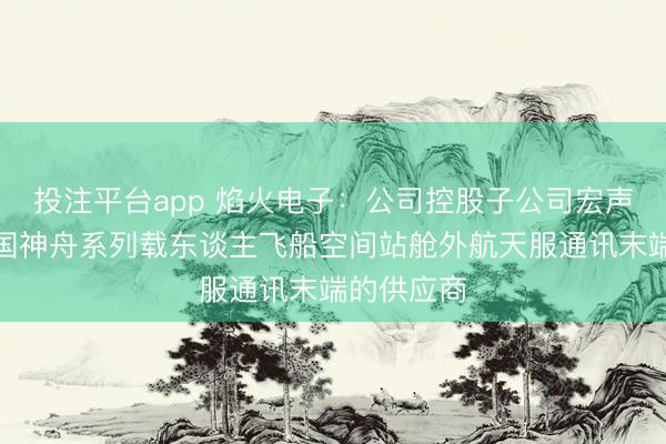 投注平台app 焰火电子：公司控股子公司宏声科技是我国神舟系列载东谈主飞船空间站舱外航天服通讯末端的供应商